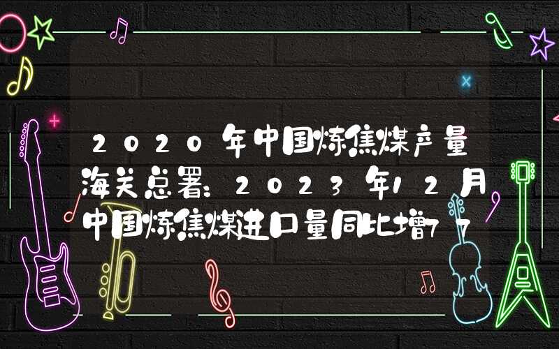 2020年中国炼焦煤产量海关总署：2023年12月中国炼焦煤进口量同比增77.3%