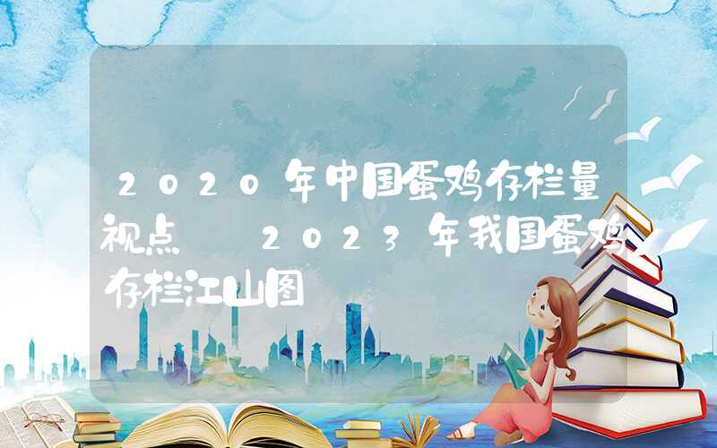 2020年中国蛋鸡存栏量视点‖​2023年我国蛋鸡存栏江山图