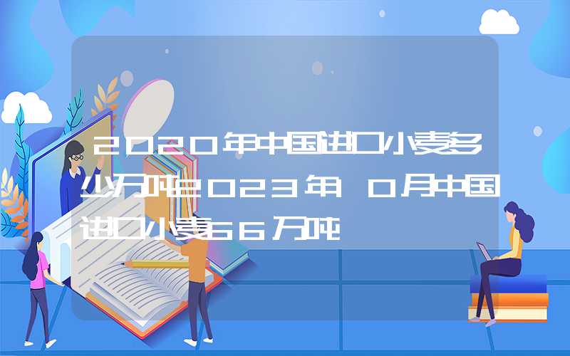 2020年中国进口小麦多少万吨2023年10月中国进口小麦66万吨