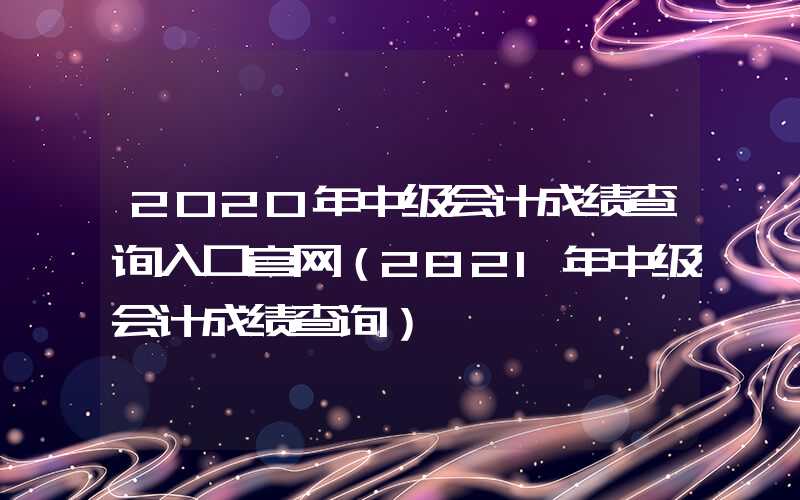 2020年中级会计成绩查询入口官网（2821年中级会计成绩查询）