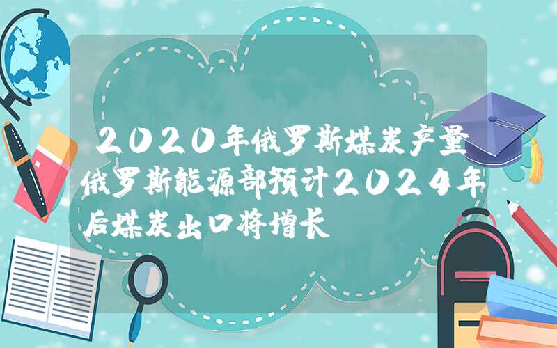 2020年俄罗斯煤炭产量俄罗斯能源部预计2024年后煤炭出口将增长