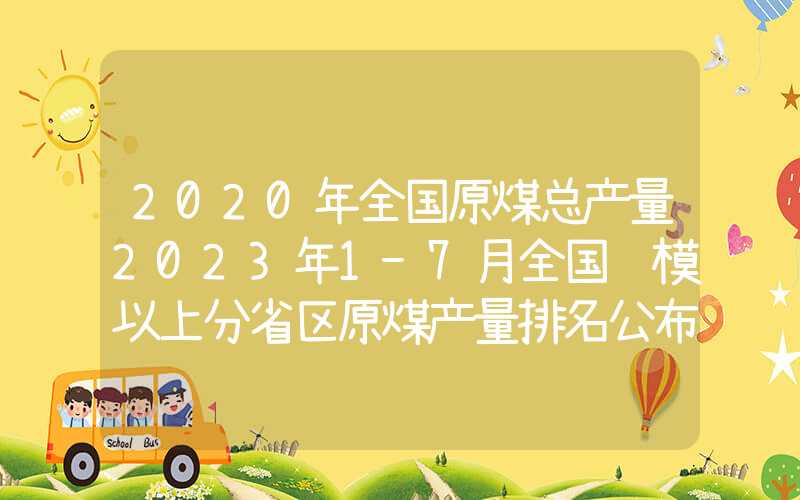 2020年全国原煤总产量2023年1-7月全国规模以上分省区原煤产量排名公布