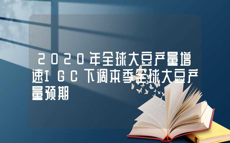 2020年全球大豆产量增速IGC下调本季全球大豆产量预期