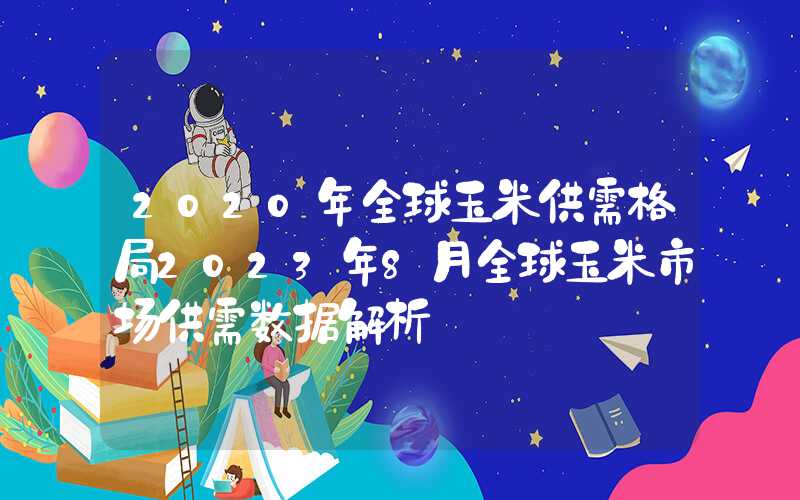 2020年全球玉米供需格局2023年8月全球玉米市场供需数据解析