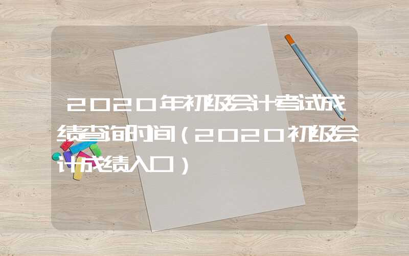 2020年初级会计考试成绩查询时间（2020初级会计成绩入口）