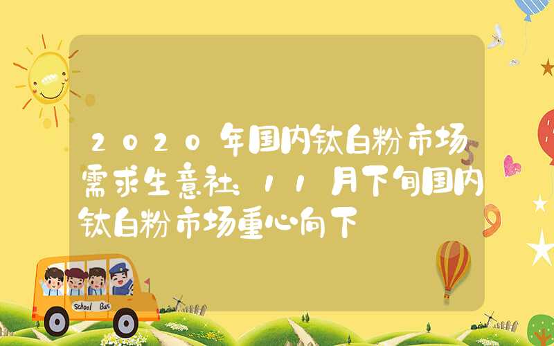 2020年国内钛白粉市场需求生意社：11月下旬国内钛白粉市场重心向下