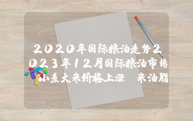 2020年国际粮油走势2023年12月国际粮油市场：小麦大米价格上涨玉米油脂油料价跌