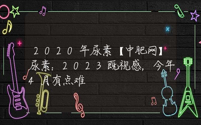 2020年尿素【中肥网】尿素：2023既视感，今年4月有点难