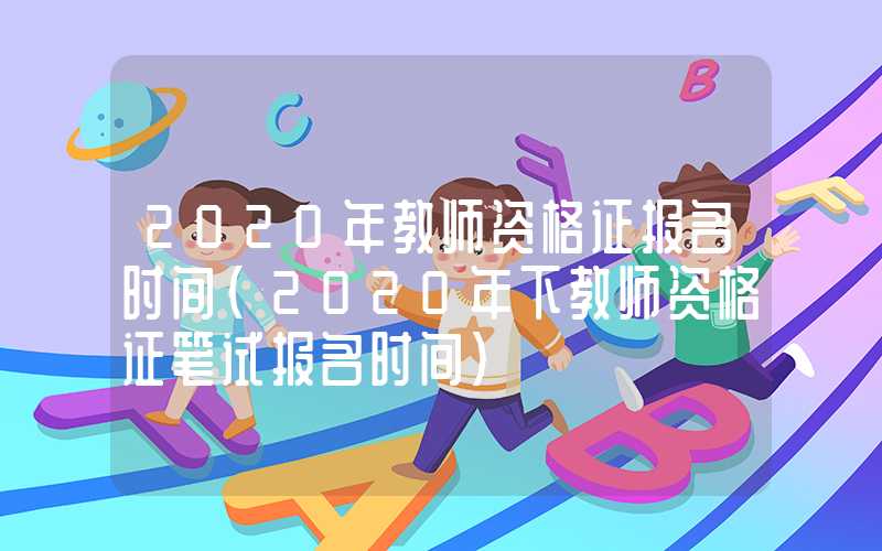 2020年教师资格证报名时间（2020年下教师资格证笔试报名时间）