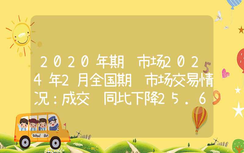 2020年期货市场2024年2月全国期货市场交易情况：成交额同比下降25.61%