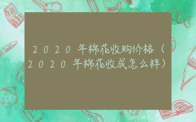 2020年棉花收购价格（2020年棉花收成怎么样）