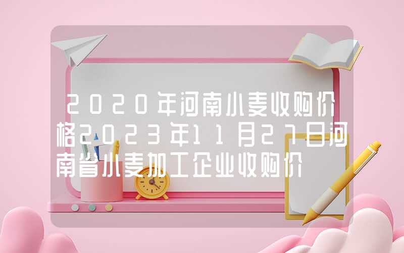 2020年河南小麦收购价格2023年11月27日河南省小麦加工企业收购价