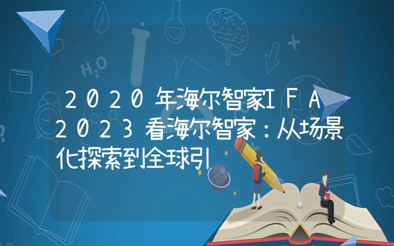 2020年海尔智家IFA2023看海尔智家：从场景化探索到全球引领