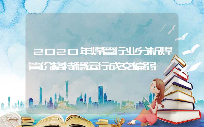 2020年焊管行业分析焊管价格持稳运行成交偏弱