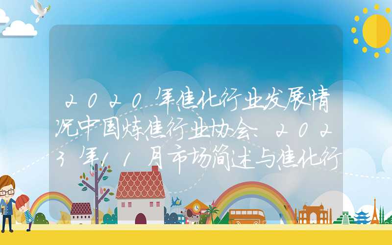 2020年焦化行业发展情况中国炼焦行业协会：2023年11月市场简述与焦化行业运行动态