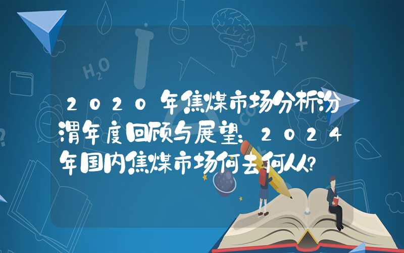 2020年焦煤市场分析汾渭年度回顾与展望：2024年国内焦煤市场何去何从？