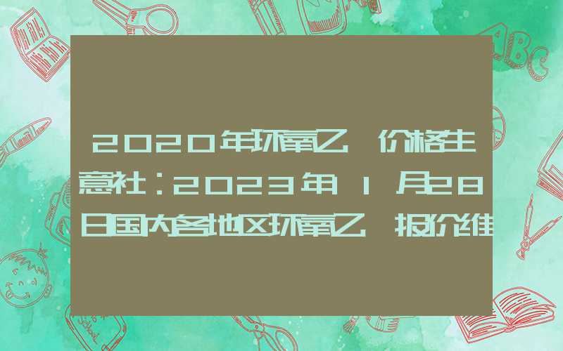 2020年环氧乙烷价格生意社：2023年11月28日国内各地区环氧乙烷报价维稳