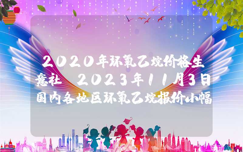 2020年环氧乙烷价格生意社：2023年11月3日国内各地区环氧乙烷报价小幅松动