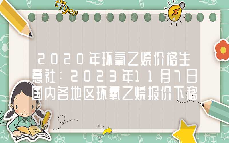 2020年环氧乙烷价格生意社：2023年11月7日国内各地区环氧乙烷报价下移