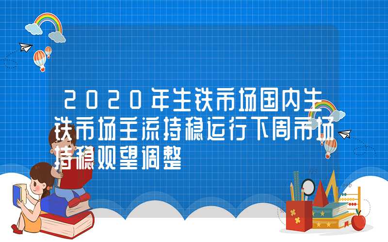 2020年生铁市场国内生铁市场主流持稳运行下周市场持稳观望调整