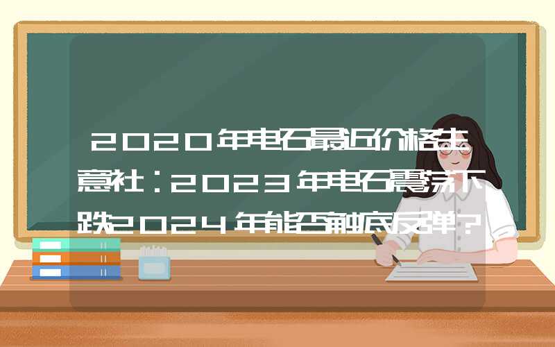 2020年电石最近价格生意社：2023年电石震荡下跌2024年能否触底反弹？