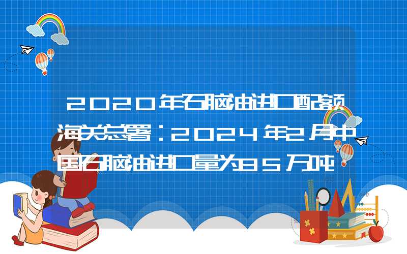 2020年石脑油进口配额海关总署：2024年2月中国石脑油进口量为85万吨