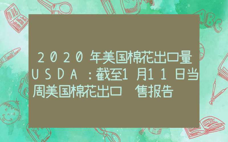 2020年美国棉花出口量USDA：截至1月11日当周美国棉花出口销售报告