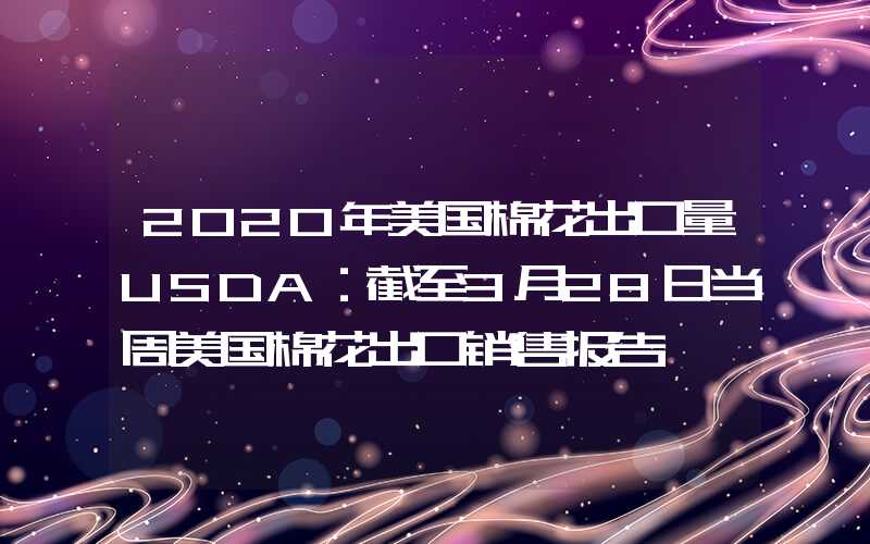 2020年美国棉花出口量USDA：截至3月28日当周美国棉花出口销售报告