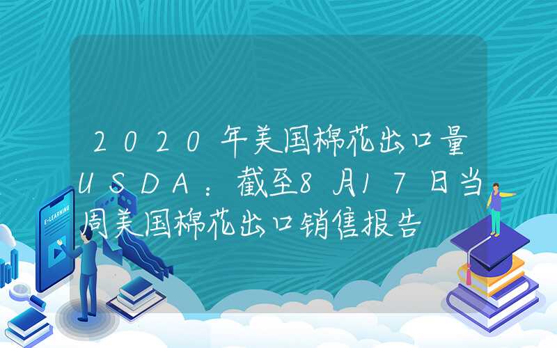 2020年美国棉花出口量USDA：截至8月17日当周美国棉花出口销售报告