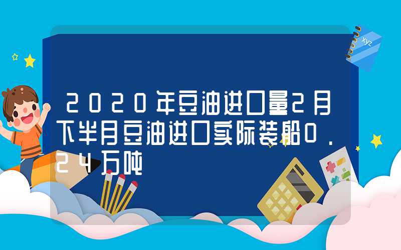 2020年豆油进口量2月下半月豆油进口实际装船0.24万吨