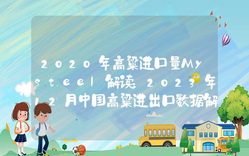 2020年高粱进口量Mysteel解读：2023年12月中国高粱进出口数据解读