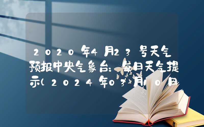 2020年4月23号天气预报中央气象台：每日天气提示（2024年03月10日）