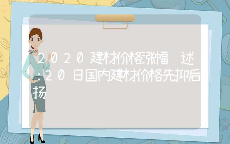 2020建材价格涨幅综述：20日国内建材价格先抑后扬