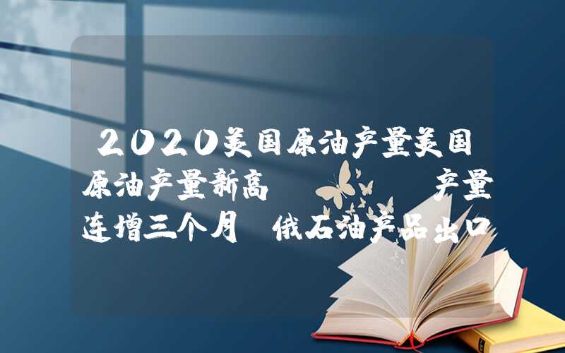 2020美国原油产量美国原油产量新高，OPEC产量连增三个月，俄石油产品出口17个月新低