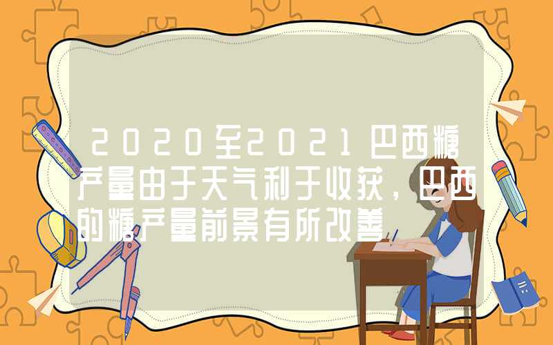 2020至2021巴西糖产量由于天气利于收获，巴西的糖产量前景有所改善