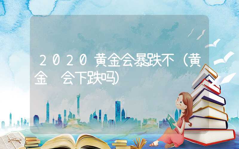 2020黄金会暴跌不（黄金还会下跌吗）