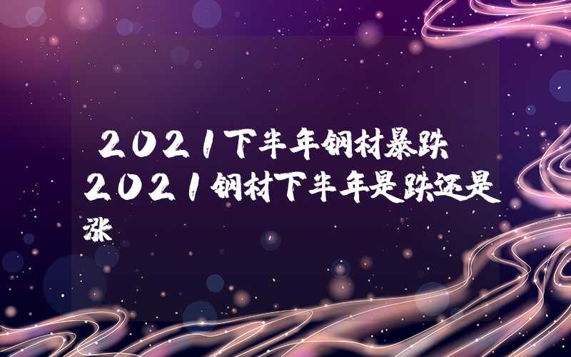 2021下半年钢材暴跌（2021钢材下半年是跌还是涨）