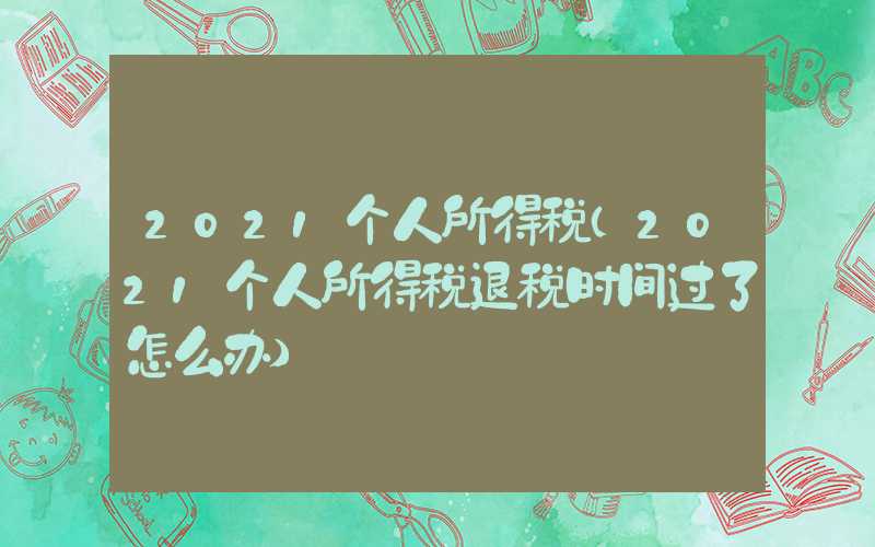 2021个人所得税（2021个人所得税退税时间过了怎么办）