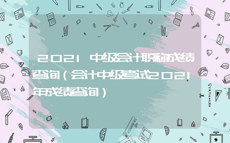 2021中级会计职称成绩查询（会计中级考试2021年成绩查询）