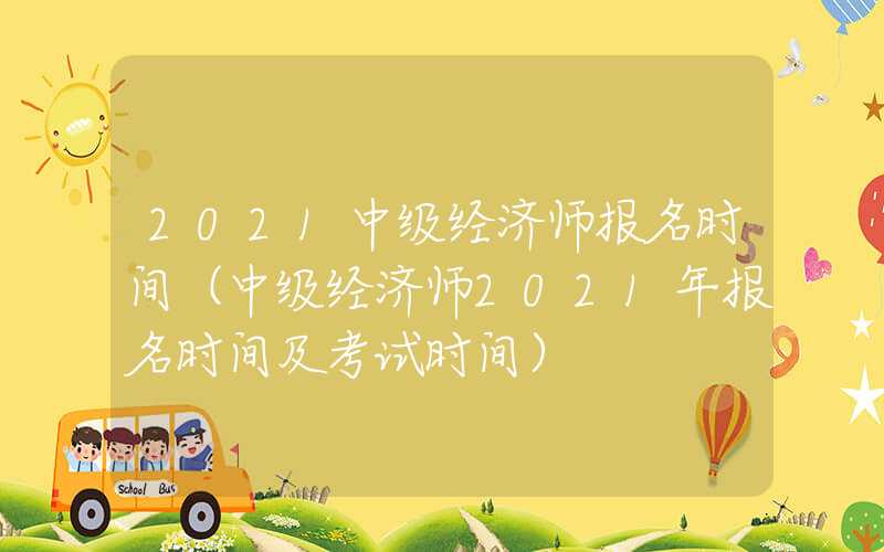 2021中级经济师报名时间（中级经济师2021年报名时间及考试时间）