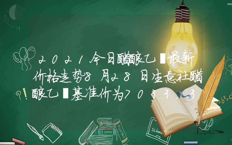 2021今日醋酸乙酯最新价格走势8月28日生意社醋酸乙酯基准价为7033.33元吨