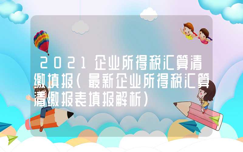 2021企业所得税汇算清缴填报（最新企业所得税汇算清缴报表填报解析）