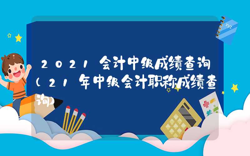 2021会计中级成绩查询（21年中级会计职称成绩查询）