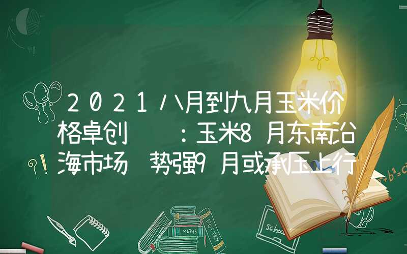 2021八月到九月玉米价格卓创资讯：玉米8月东南沿海市场趋势强9月或承压上行