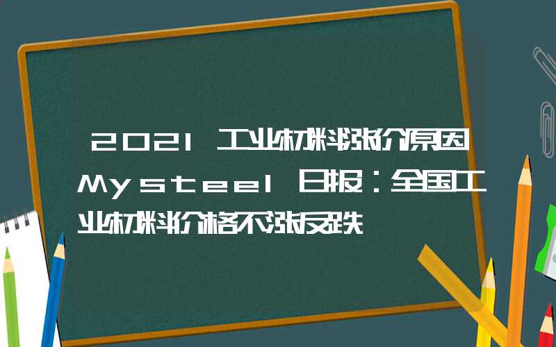 2021工业材料涨价原因Mysteel日报：全国工业材料价格不涨反跌