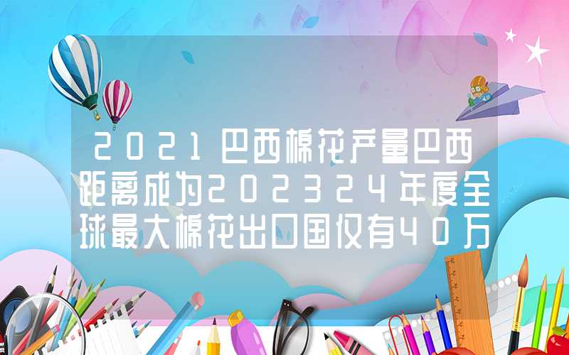 2021巴西棉花产量巴西距离成为202324年度全球最大棉花出口国仅有40万包之遥