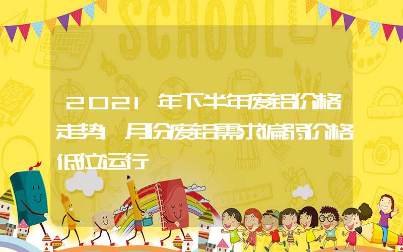 2021年下半年废铝价格走势1月份废铝需求偏弱价格低位运行