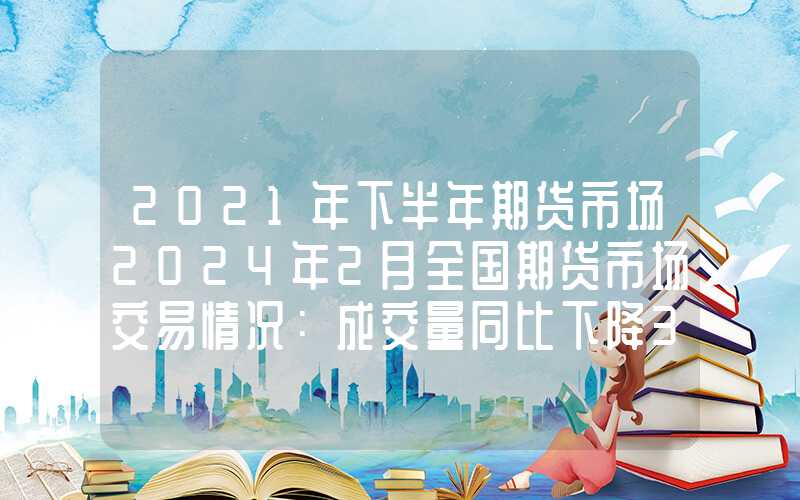 2021年下半年期货市场2024年2月全国期货市场交易情况：成交量同比下降38.70%