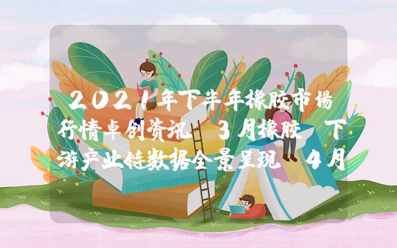 2021年下半年橡胶市场行情卓创资讯：3月橡胶及下游产业链数据全景呈现及4月预判