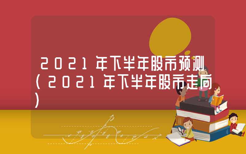 2021年下半年股市预测（2021年下半年股市走向）